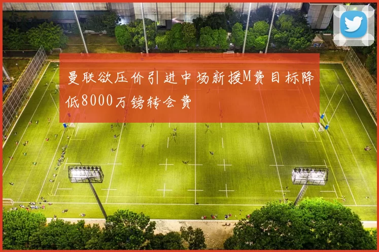曼联欲压价引进中场新援M费目标降低8000万镑转会费