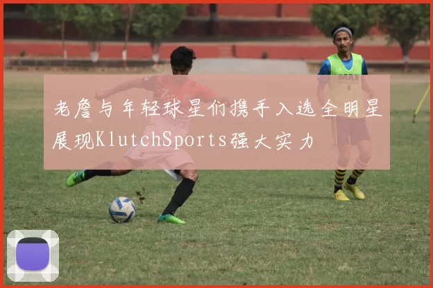 老詹与年轻球星们携手入选全明星展现KlutchSports强大实力