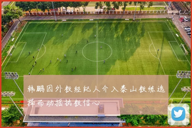 韩鹏因外教经纪人介入泰山教练选择而动摇执教信心