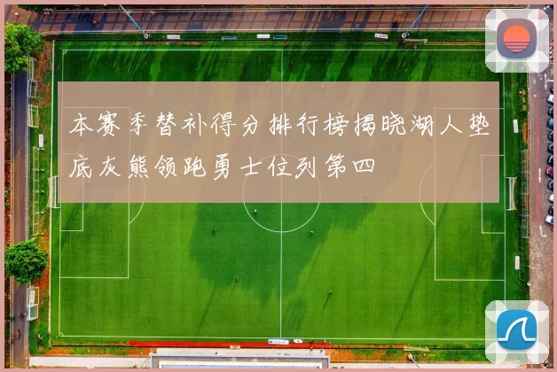 本赛季替补得分排行榜揭晓湖人垫底灰熊领跑勇士位列第四