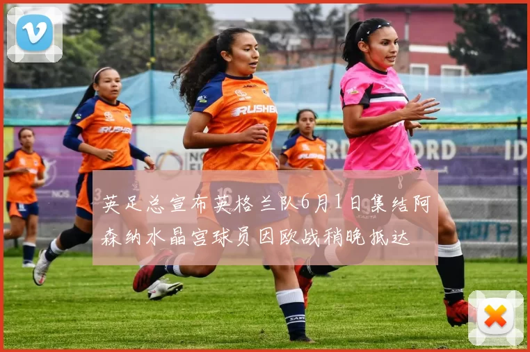 英足总宣布英格兰队6月1日集结阿森纳水晶宫球员因欧战稍晚抵达