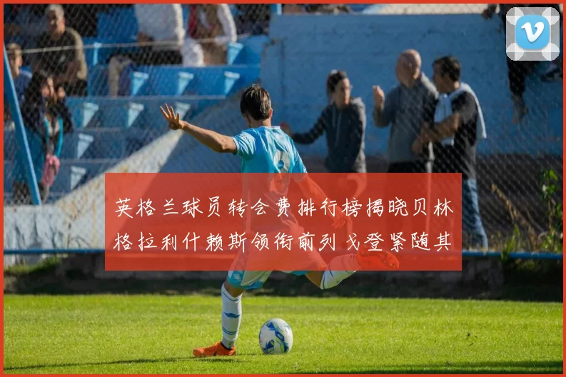 英格兰球员转会费排行榜揭晓贝林格拉利什赖斯领衔前列戈登紧随其后