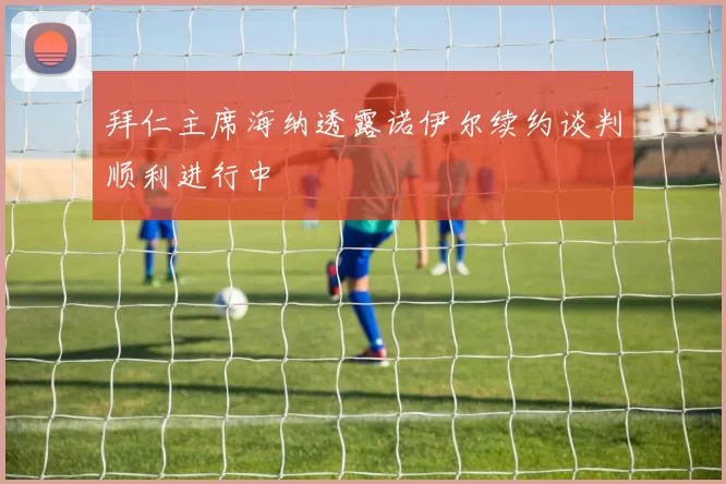 拜仁主席海纳透露诺伊尔续约谈判顺利进行中