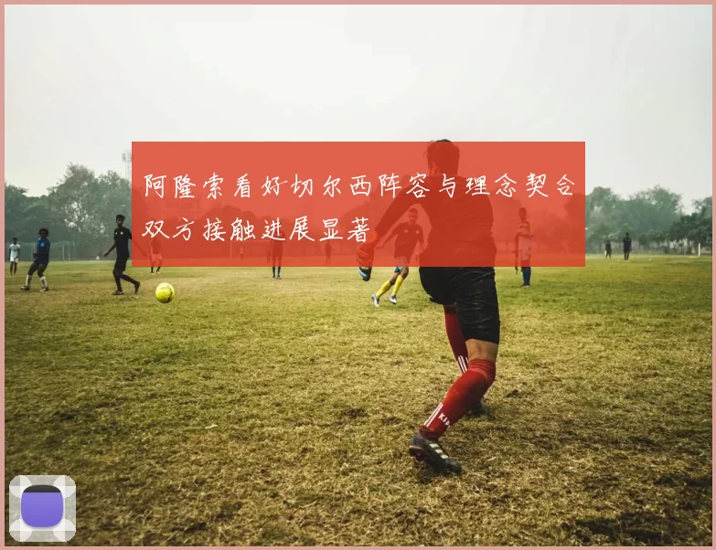 阿隆索看好切尔西阵容与理念契合双方接触进展显著
