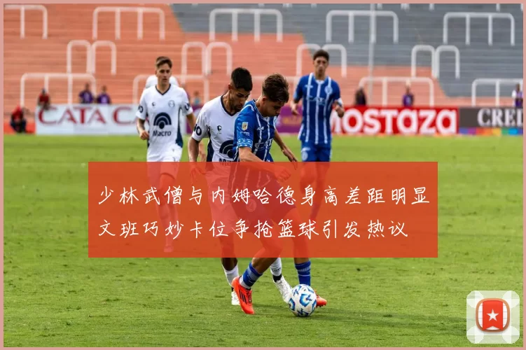 少林武僧与内姆哈德身高差距明显文班巧妙卡位争抢篮球引发热议
