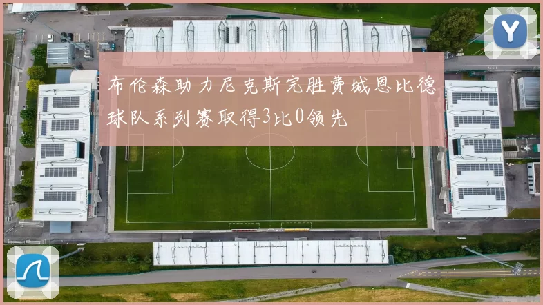 布伦森助力尼克斯完胜费城恩比德球队系列赛取得3比0领先