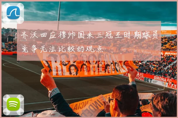 齐沃回应穆帅国米三冠王时期球员竞争无法比较的观点