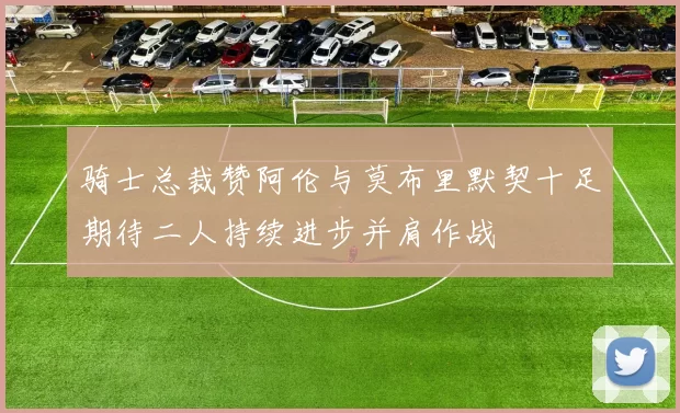 骑士总裁赞阿伦与莫布里默契十足期待二人持续进步并肩作战