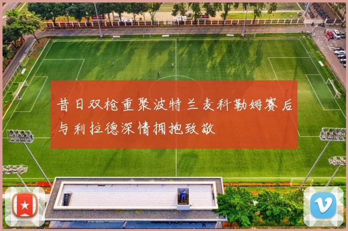 昔日双枪重聚波特兰麦科勒姆赛后与利拉德深情拥抱致敬