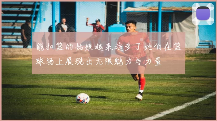 能扣篮的姑娘越来越多了她们在篮球场上展现出无限魅力与力量